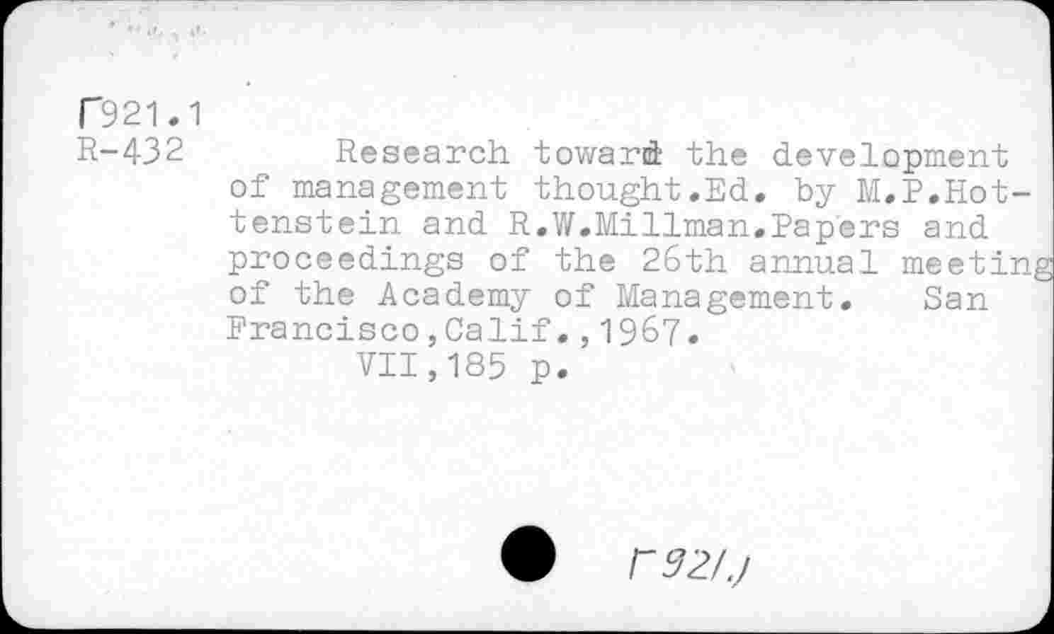 ﻿1921.1
R-432	Research toward the development
of management thought.Ed. by M.P.Hot-tenstein and R.W.Millman.Papers and proceedings of the 26th annual meeting of the Academy of Management. San Francisco,Calif.,1967.
VII,185 p.